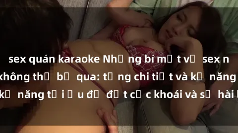 sex quán karaoke Những bí mật về sex người lớn mà bạn không thể bỏ qua: từng chi tiết và kỹ năng tối ưu để đạt cực khoái và sự hài lòng tối đa.