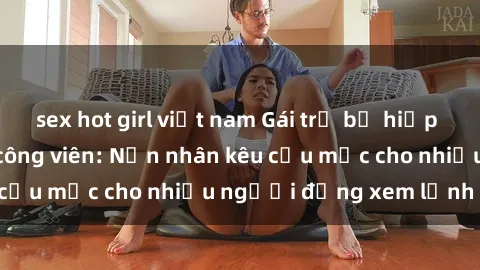 sex hot girl việt nam Gái trẻ bị hiếp dâm bạo lực trong công viên: Nạn nhân kêu cứu mặc cho nhiều người đứng xem lạnh lùng