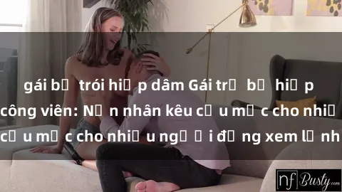 gái bị trói hiếp dâm Gái trẻ bị hiếp dâm bạo lực trong công viên: Nạn nhân kêu cứu mặc cho nhiều người đứng xem lạnh lùng