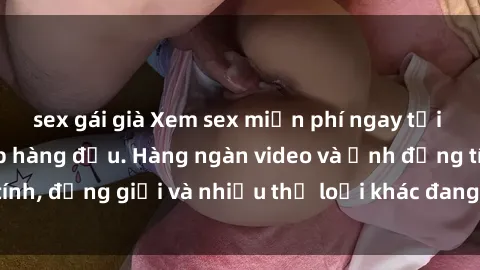 sex gái già Xem sex miễn phí ngay tại địa chỉ trang web hàng đầu. Hàng ngàn video và ảnh đồng tính, đồng giới và nhiều thể loại khác đang chờ bạn khám phá.