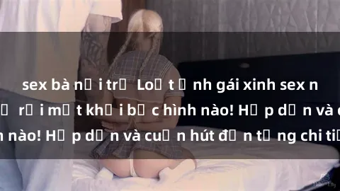 sex bà nội trợ Loạt ảnh gái xinh sex nóng bỏng, không thể rời mắt khỏi bức hình nào! Hấp dẫn và cuốn hút đến từng chi tiết.