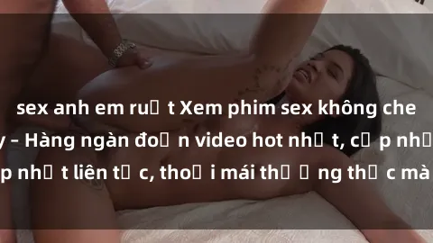 sex anh em ruột Xem phim sex không che miễn phí tại đây – Hàng ngàn đoạn video hot nhất, cập nhật liên tục, thoải mái thưởng thức mà không tốn kém.