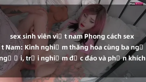 sex sinh viên việt nam Phong cách sex 3P độc đáo tại Việt Nam: Kinh nghiệm thăng hoa cùng ba người, trải nghiệm độc đáo và phấn khích không thể bỏ lỡ!