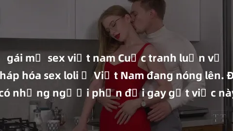 gái mỹ sex việt nam Cuộc tranh luận về việc có nên hợp pháp hóa sex loli ở Việt Nam đang nóng lên. Đồng thời, cũng có những người phản đối gay gắt việc này vì lo ngại về tác động tiêu cực lên trẻ em v