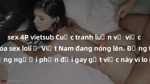 sex 4P vietsub Cuộc tranh luận về việc có nên hợp pháp hóa sex loli ở Việt Nam đang nóng lên. Đồng thời, cũng có những người phản đối gay gắt việc này vì lo ngại về tác động tiêu cực lên trẻ em và xã