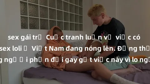 sex gái trẻ Cuộc tranh luận về việc có nên hợp pháp hóa sex loli ở Việt Nam đang nóng lên. Đồng thời, cũng có những người phản đối gay gắt việc này vì lo ngại về tác động tiêu cực lên trẻ em và xã hội