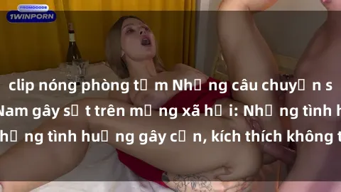 clip nóng phòng tắm Những câu chuyện sex sinh viên Việt Nam gây sốt trên mạng xã hội: Những tình huống gây cấn, kích thích không thể bỏ qua