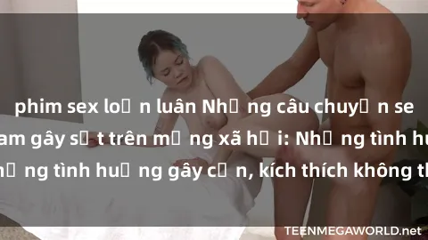 phim sex loạn luân Những câu chuyện sex sinh viên Việt Nam gây sốt trên mạng xã hội: Những tình huống gây cấn, kích thích không thể bỏ qua