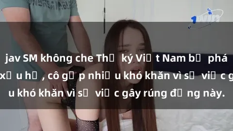 jav SM không che Thư ký Việt Nam bị phát tán clip sex đáng xấu hổ, cô gặp nhiều khó khăn vì sự việc gây rúng động này.