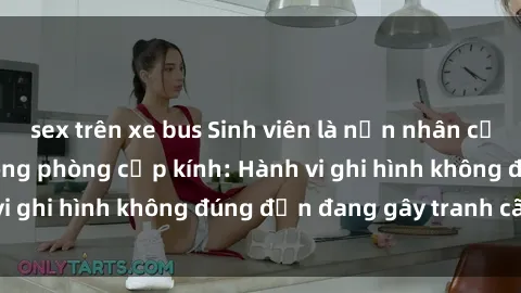 sex trên xe bus Sinh viên là nạn nhân của video quay lén trong phòng cấp kính: Hành vi ghi hình không đúng đắn đang gây tranh cãi lớn