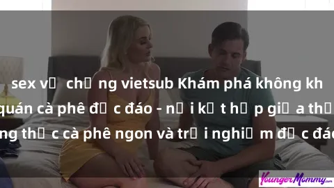 sex vợ chồng vietsub Khám phá không khí độc đáo tại sex quán cà phê độc đáo - nơi kết hợp giữa thưởng thức cà phê ngon và trải nghiệm độc đáo của không gian sex shop.