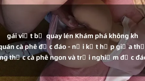 gái việt bị quay lén Khám phá không khí độc đáo tại sex quán cà phê độc đáo - nơi kết hợp giữa thưởng thức cà phê ngon và trải nghiệm độc đáo của không gian sex shop.
