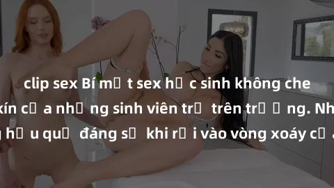 clip sex Bí mật sex học sinh không che: Cuộc sống thầm kín của những sinh viên trẻ trên trường. Những hậu quả đáng sợ khi rơi vào vòng xoáy của tình dục từ tuổi mới lớn.