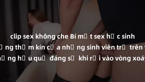 clip sex không che Bí mật sex học sinh không che: Cuộc sống thầm kín của những sinh viên trẻ trên trường. Những hậu quả đáng sợ khi rơi vào vòng xoáy của tình dục từ tuổi mới lớn.