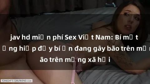 jav hd miễn phí Sex Việt Nam: Bí mật về vụ cưỡng hiếp đầy bí ẩn đang gây bão trên mạng xã hội