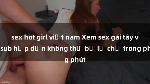 sex hot girl việt nam Xem sex gái tây vietsub hấp dẫn không thể bỏ lỡ chỉ trong phút