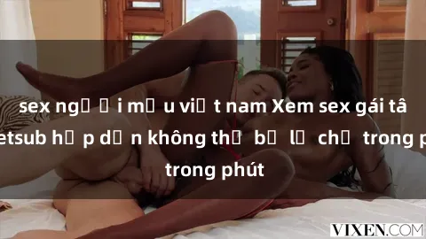 sex người mẫu việt nam Xem sex gái tây vietsub hấp dẫn không thể bỏ lỡ chỉ trong phút