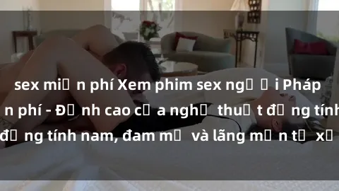 sex miễn phí Xem phim sex người Pháp vietsub online miễn phí - Đỉnh cao của nghệ thuật đồng tính nam, đam mỹ và lãng mạn từ xứ sở hoa hồng!