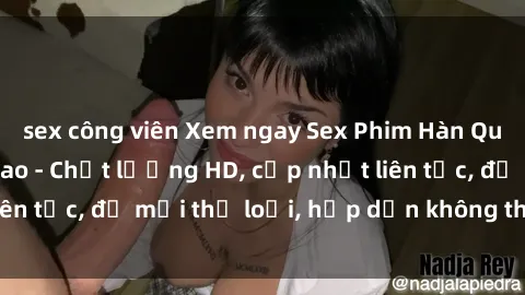sex công viên Xem ngay Sex Phim Hàn Quốc Vietsub Đỉnh Cao - Chất lượng HD, cập nhật liên tục, đủ mọi thể loại, hấp dẫn không thể bỏ qua!