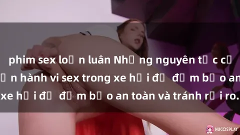 phim sex loạn luân Những nguyên tắc cần nhớ khi thực hiện hành vi sex trong xe hơi để đảm bảo an toàn và tránh rủi ro.