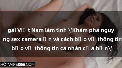 gái Việt Nam làm tình 'Khám phá nguy cơ của việc sử dụng sex camera ẩn và cách bảo vệ thông tin cá nhân của bạn'