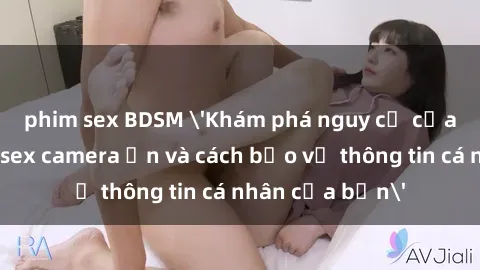 phim sex BDSM 'Khám phá nguy cơ của việc sử dụng sex camera ẩn và cách bảo vệ thông tin cá nhân của bạn'