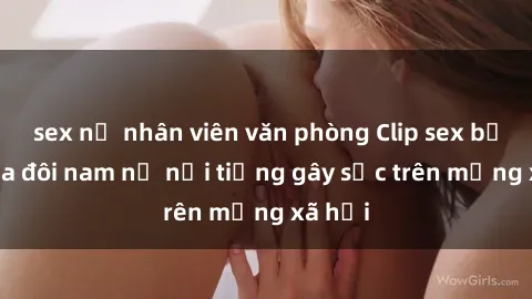 sex nữ nhân viên văn phòng Clip sex bị lộ của đôi nam nữ nổi tiếng gây sốc trên mạng xã hội