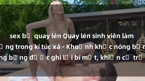sex bị quay lén Quay lén sinh viên làm tình ngay trên giường trong kí túc xá - Khoảnh khắc nóng bỏng được ghi lại bí mật, khiến cả trường học xôn xao.