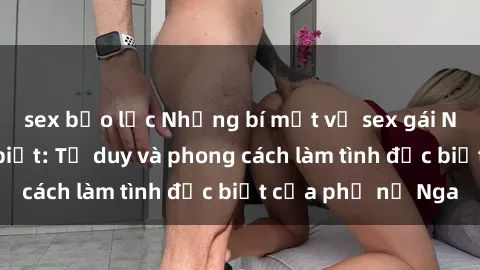 sex bạo lực Những bí mật về sex gái Nga mà bạn chưa biết: Tư duy và phong cách làm tình đặc biệt của phụ nữ Nga