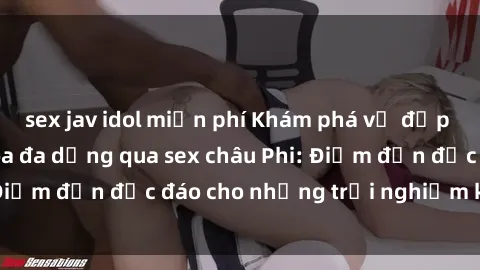sex jav idol miễn phí Khám phá vẻ đẹp tự nhiên và văn hóa đa dạng qua sex châu Phi: Điểm đến độc đáo cho những trải nghiệm khó quên