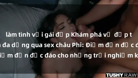làm tình với gái đẹp Khám phá vẻ đẹp tự nhiên và văn hóa đa dạng qua sex châu Phi: Điểm đến độc đáo cho những trải nghiệm khó quên