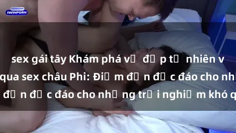 sex gái tây Khám phá vẻ đẹp tự nhiên và văn hóa đa dạng qua sex châu Phi: Điểm đến độc đáo cho những trải nghiệm khó quên