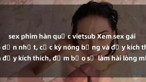 sex phim hàn quốc vietsub Xem sex gái trẻ không che hấp dẫn nhất, cực kỳ nóng bỏng và đầy kích thích, đảm bảo sẽ làm hài lòng mọi người!