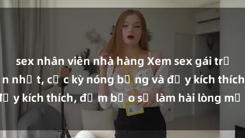 sex nhân viên nhà hàng Xem sex gái trẻ không che hấp dẫn nhất, cực kỳ nóng bỏng và đầy kích thích, đảm bảo sẽ làm hài lòng mọi người!
