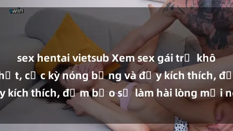 sex hentai vietsub Xem sex gái trẻ không che hấp dẫn nhất, cực kỳ nóng bỏng và đầy kích thích, đảm bảo sẽ làm hài lòng mọi người!