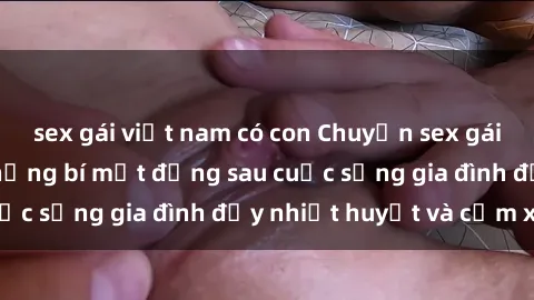 sex gái việt nam có con Chuyện sex gái Việt có chồng: Những bí mật đằng sau cuộc sống gia đình đầy nhiệt huyết và cảm xúc