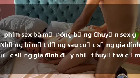 phim sex bà mẹ nóng bỏng Chuyện sex gái Việt có chồng: Những bí mật đằng sau cuộc sống gia đình đầy nhiệt huyết và cảm xúc