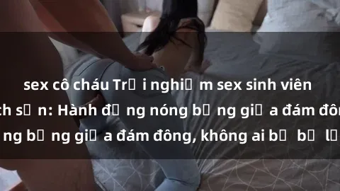 sex cô cháu Trải nghiệm sex sinh viên sôi động trong khách sạn: Hành động nóng bỏng giữa đám đông, không ai bị bỏ lỡ