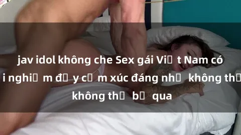 jav idol không che Sex gái Việt Nam có con: Trải nghiệm đầy cảm xúc đáng nhớ không thể bỏ qua