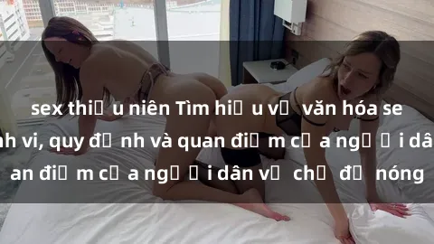 sex thiếu niên Tìm hiểu về văn hóa sex ở Việt Nam: Hành vi, quy định và quan điểm của người dân về chủ đề nóng