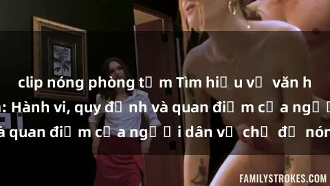clip nóng phòng tắm Tìm hiểu về văn hóa sex ở Việt Nam: Hành vi, quy định và quan điểm của người dân về chủ đề nóng