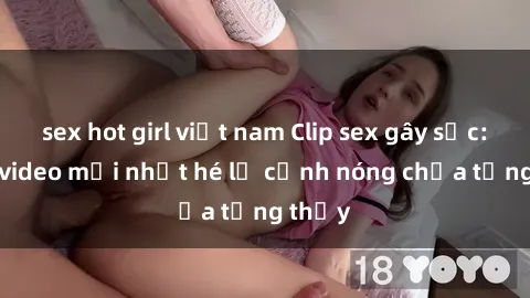 sex hot girl việt nam Clip sex gây sốc: Loạt video mới nhất hé lộ cảnh nóng chưa từng thấy