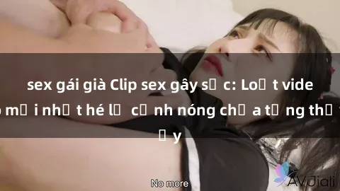 sex gái già Clip sex gây sốc: Loạt video mới nhất hé lộ cảnh nóng chưa từng thấy