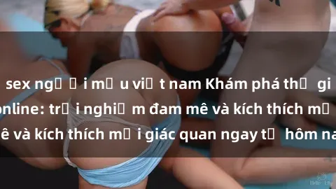 sex người mẫu việt nam Khám phá thế giới mới của sex online: trải nghiệm đam mê và kích thích mọi giác quan ngay từ hôm nay!