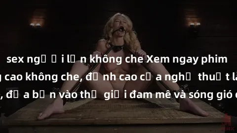 sex người lớn không che Xem ngay phim sex HD chất lượng cao không che, đỉnh cao của nghệ thuật làm tình, đưa bạn vào thế giới đam mê và sóng gió của tình yêu không giới hạn.