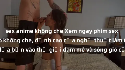 sex anime không che Xem ngay phim sex HD chất lượng cao không che, đỉnh cao của nghệ thuật làm tình, đưa bạn vào thế giới đam mê và sóng gió của tình yêu không giới hạn.