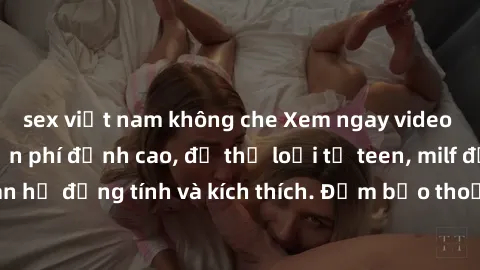sex việt nam không che Xem ngay video sex không che miễn phí đỉnh cao, đủ thể loại từ teen, milf đến các cảnh quan hệ đồng tính và kích thích. Đảm bảo thoả mãn mọi khả năng kích thích của bạn!