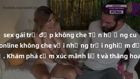 sex gái trẻ đẹp không che Tận hưởng cuộc sống tình dục online không che với những trải nghiệm độc đáo và mới lạ. Khám phá cảm xúc mãnh liệt và thăng hoa cùng đối tác tại các trang web chuyên nghiệp.