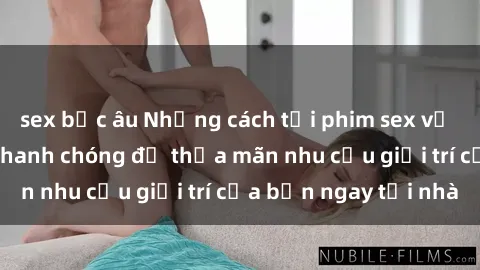 sex bắc âu Những cách tải phim sex về máy đơn giản và nhanh chóng để thỏa mãn nhu cầu giải trí của bạn ngay tại nhà