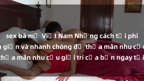 sex bà mẹ Việt Nam Những cách tải phim sex về máy đơn giản và nhanh chóng để thỏa mãn nhu cầu giải trí của bạn ngay tại nhà